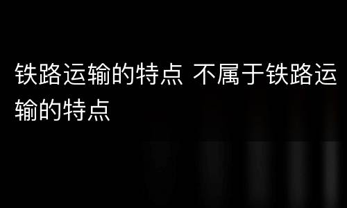 铁路运输的特点 不属于铁路运输的特点