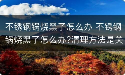 不锈钢锅烧黑了怎么办 不锈钢锅烧黑了怎么办?清理方法是关键
