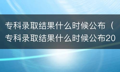 专科录取结果什么时候公布（专科录取结果什么时候公布2021河南）