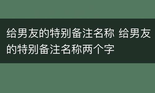 给男友的特别备注名称 给男友的特别备注名称两个字