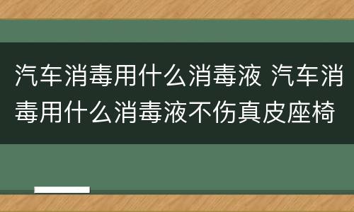 汽车消毒用什么消毒液 汽车消毒用什么消毒液不伤真皮座椅