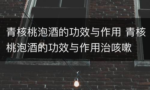 青核桃泡酒的功效与作用 青核桃泡酒的功效与作用治咳嗽