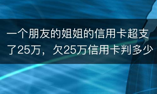 一个朋友的姐姐的信用卡超支了25万，欠25万信用卡判多少年