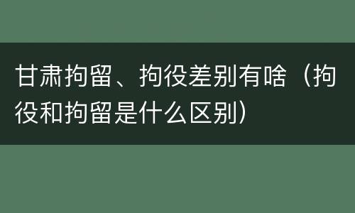甘肃拘留、拘役差别有啥（拘役和拘留是什么区别）