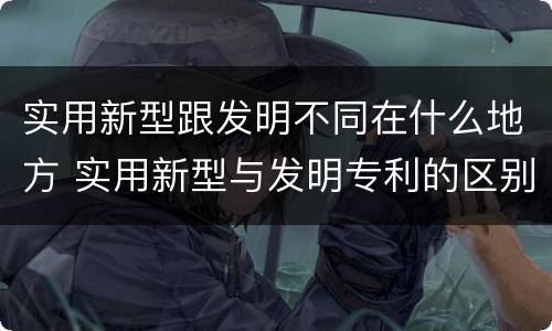 实用新型跟发明不同在什么地方 实用新型与发明专利的区别有哪些