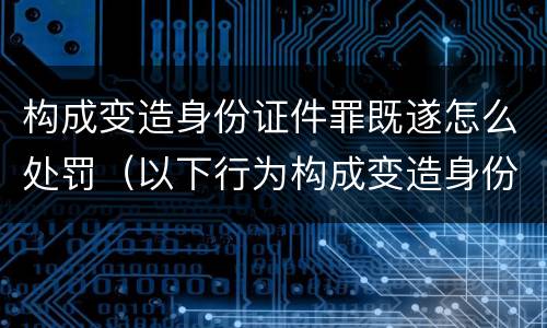 构成变造身份证件罪既遂怎么处罚（以下行为构成变造身份证件罪的是）