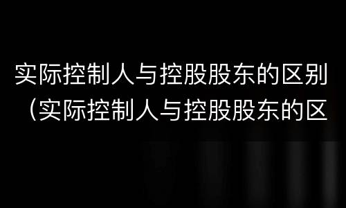 实际控制人与控股股东的区别（实际控制人与控股股东的区别和联系）