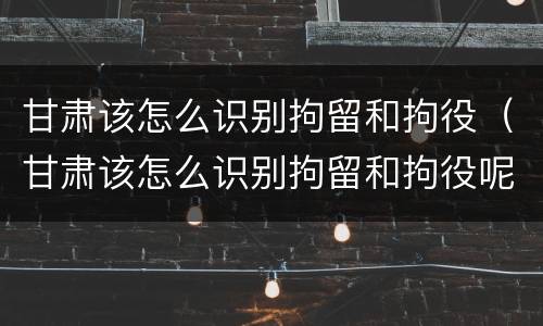 甘肃该怎么识别拘留和拘役（甘肃该怎么识别拘留和拘役呢）