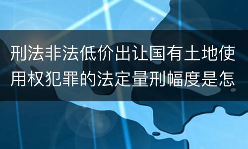 刑法非法低价出让国有土地使用权犯罪的法定量刑幅度是怎样的