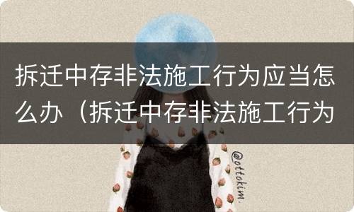 拆迁中存非法施工行为应当怎么办（拆迁中存非法施工行为应当怎么办手续）