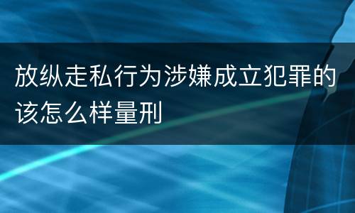 放纵走私行为涉嫌成立犯罪的该怎么样量刑