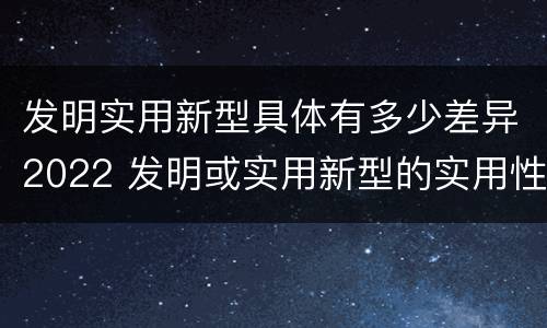 发明实用新型具体有多少差异2022 发明或实用新型的实用性