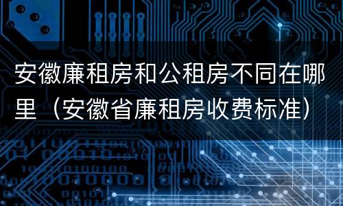 安徽廉租房和公租房不同在哪里（安徽省廉租房收费标准）