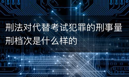 刑法对代替考试犯罪的刑事量刑档次是什么样的