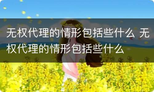 无权代理的情形包括些什么 无权代理的情形包括些什么