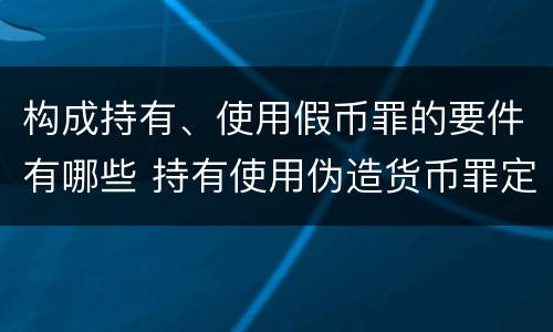 构成持有、使用假币罪的要件有哪些 持有使用伪造货币罪定罪标准
