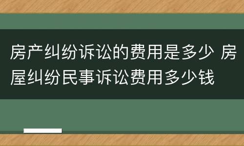 房产纠纷诉讼的费用是多少 房屋纠纷民事诉讼费用多少钱