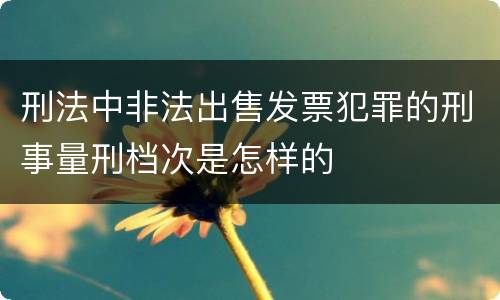 刑法中非法出售发票犯罪的刑事量刑档次是怎样的