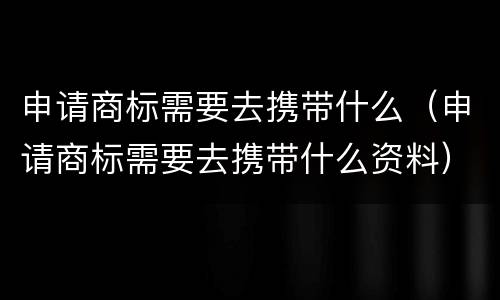 申请商标需要去携带什么（申请商标需要去携带什么资料）