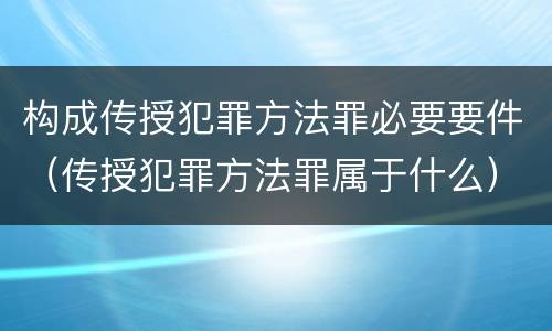 构成传授犯罪方法罪必要要件（传授犯罪方法罪属于什么）
