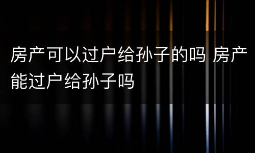 房产可以过户给孙子的吗 房产能过户给孙子吗