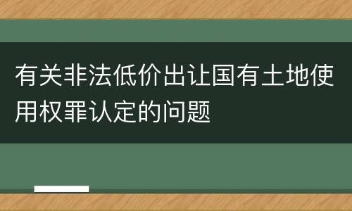 有关非法低价出让国有土地使用权罪认定的问题