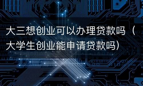 大三想创业可以办理贷款吗（大学生创业能申请贷款吗）