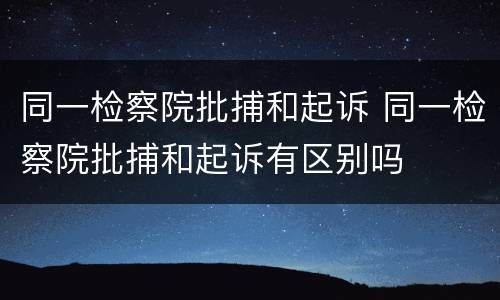 同一检察院批捕和起诉 同一检察院批捕和起诉有区别吗