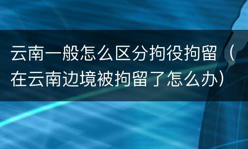 云南一般怎么区分拘役拘留（在云南边境被拘留了怎么办）