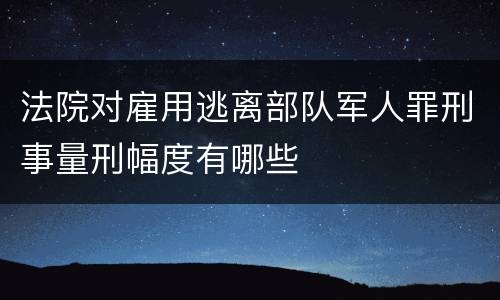 法院对雇用逃离部队军人罪刑事量刑幅度有哪些