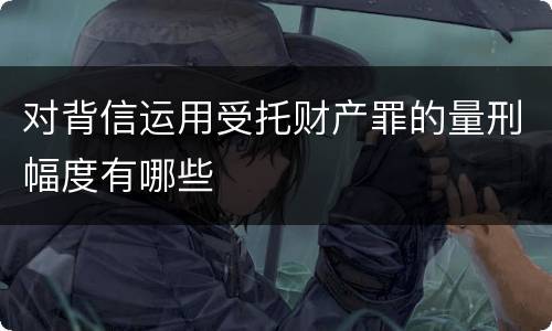 对背信运用受托财产罪的量刑幅度有哪些