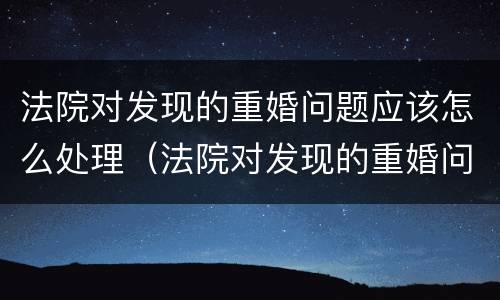 法院对发现的重婚问题应该怎么处理（法院对发现的重婚问题应该怎么处理好）