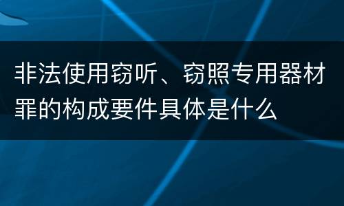非法使用窃听、窃照专用器材罪的构成要件具体是什么