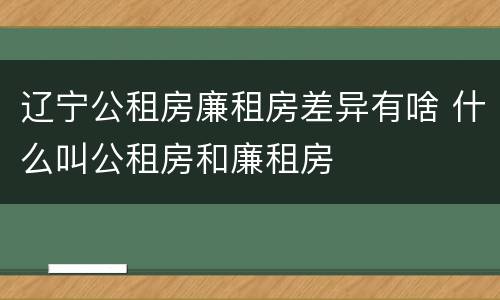 辽宁公租房廉租房差异有啥 什么叫公租房和廉租房