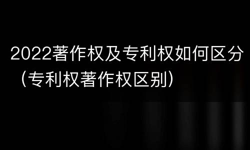 2022著作权及专利权如何区分（专利权著作权区别）