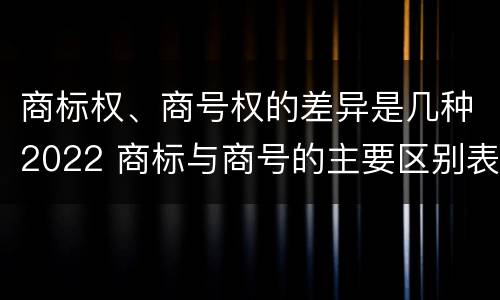 商标权、商号权的差异是几种2022 商标与商号的主要区别表现