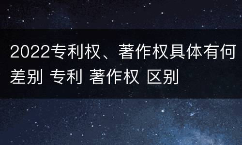 2022专利权、著作权具体有何差别 专利 著作权 区别