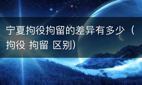 宁夏拘役拘留的差异有多少（拘役 拘留 区别）