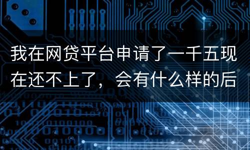 我在网贷平台申请了一千五现在还不上了，会有什么样的后果