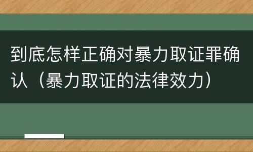 到底怎样正确对暴力取证罪确认（暴力取证的法律效力）