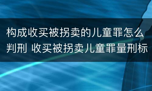 构成收买被拐卖的儿童罪怎么判刑 收买被拐卖儿童罪量刑标准2021