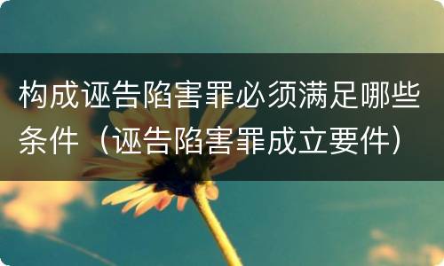 构成诬告陷害罪必须满足哪些条件（诬告陷害罪成立要件）