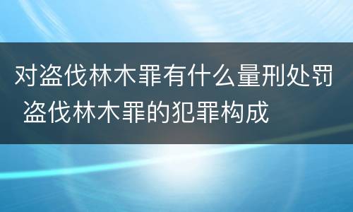 对盗伐林木罪有什么量刑处罚 盗伐林木罪的犯罪构成