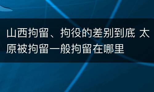 山西拘留、拘役的差别到底 太原被拘留一般拘留在哪里