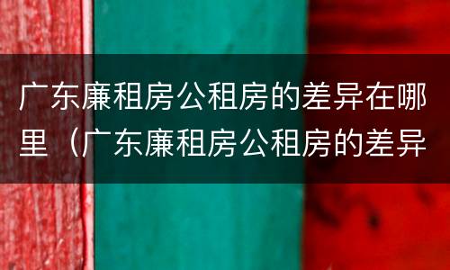 广东廉租房公租房的差异在哪里（广东廉租房公租房的差异在哪里查）