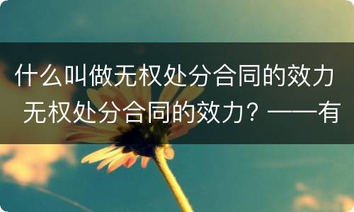 什么叫做无权处分合同的效力 无权处分合同的效力? ——有效/无效/效力待定?