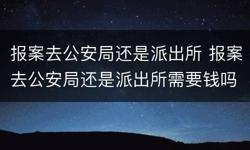 报案去公安局还是派出所 报案去公安局还是派出所需要钱吗