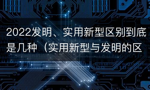 2022发明、实用新型区别到底是几种（实用新型与发明的区别有哪些）