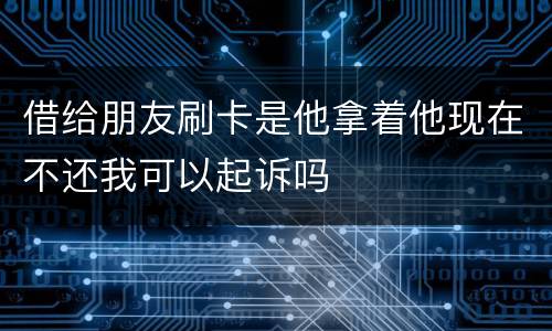 借给朋友刷卡是他拿着他现在不还我可以起诉吗