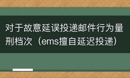 对于故意延误投递邮件行为量刑档次（ems擅自延迟投递）
